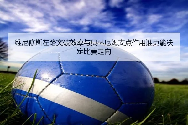 维尼修斯左路突破效率与贝林厄姆支点作用谁更能决定比赛走向