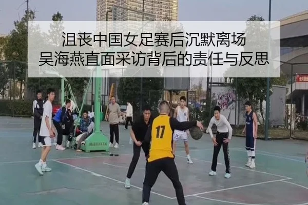 沮丧中国女足赛后沉默离场 吴海燕直面采访背后的责任与反思